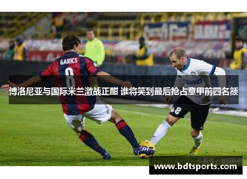 博洛尼亚与国际米兰激战正酣 谁将笑到最后抢占意甲前四名额