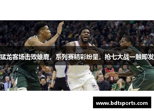 猛龙客场击败雄鹿，系列赛精彩纷呈，抢七大战一触即发