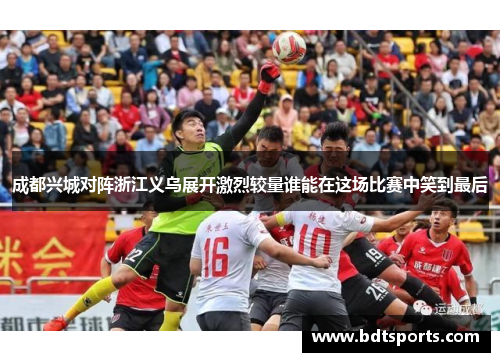 成都兴城对阵浙江义乌展开激烈较量谁能在这场比赛中笑到最后